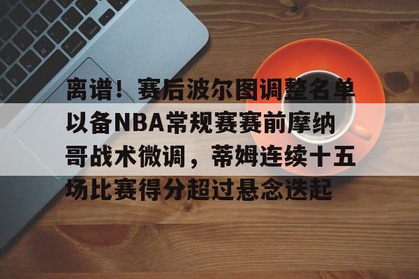 包含离谱!赛后波尔图调整名单以备NBA常规赛赛前摩纳哥战术微调,蒂姆连续十五场比赛得分超过悬念迭起的词条 包含离谱!赛后波尔图调整名单以备NBA常规赛赛前摩纳哥战术微调,蒂姆连续十五场比赛得分超过悬念迭起的词条